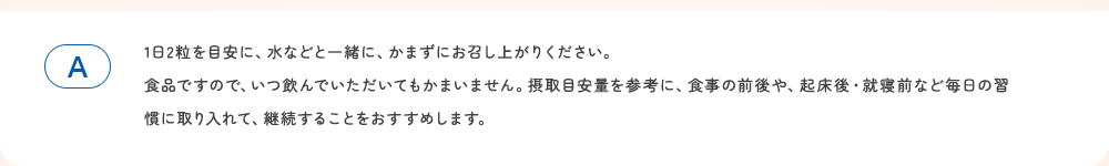 1日2粒を目安に、水などと一緒に、かまずにお召し上がりください。