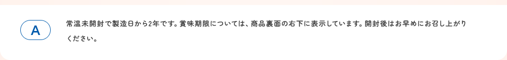 常温未開封で製造日から2年です。賞味期限については、商品裏面の右下に表示しています。。開封後はお早めにお召し上がりください。