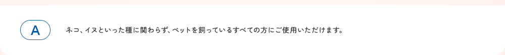 ネコ、イヌといった種に関わらず、ペットを飼っているすべての方にご使用いただけます。